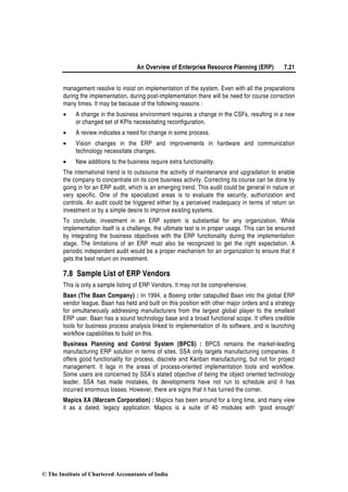 An Overview of Enterprise Resource Planning (ERP) 7.21
management resolve to insist on implementation of the system. Even with all the preparations
during the implementation, during post-implementation there will be need for course correction
many times. It may be because of the following reasons :
• A change in the business environment requires a change in the CSFs, resulting in a new
or changed set of KPIs necessitating reconfiguration.
• A review indicates a need for change in some process.
• Vision changes in the ERP and improvements in hardware and communication
technology necessitate changes.
• New additions to the business require extra functionality.
The international trend is to outsource the activity of maintenance and upgradation to enable
the company to concentrate on its core business activity. Correcting its course can be done by
going in for an ERP audit, which is an emerging trend. This audit could be general in nature or
very specific. One of the specialized areas is to evaluate the security, authorization and
controls. An audit could be triggered either by a perceived inadequacy in terms of return on
investment or by a simple desire to improve existing systems.
To conclude, investment in an ERP system is substantial for any organization. While
implementation itself is a challenge, the ultimate test is in proper usage. This can be ensured
by integrating the business objectives with the ERP functionality during the implementation
stage. The limitations of an ERP must also be recognized to get the right expectation. A
periodic independent audit would be a proper mechanism for an organization to ensure that it
gets the best return on investment.
7.8 Sample List of ERP Vendors
This is only a sample listing of ERP Vendors. It may not be comprehensive.
Baan (The Baan Company) : In 1994, a Boeing order catapulted Baan into the global ERP
vendor league. Baan has held and built on this position with other major orders and a strategy
for simultaneously addressing manufacturers from the largest global player to the smallest
ERP user. Baan has a sound technology base and a broad functional scope. It offers credible
tools for business process analysis linked to implementation of its software, and is launching
workflow capabilities to build on this.
Business Planning and Control System (BPCS) : BPCS remains the market-leading
manufacturing ERP solution in terms of sites. SSA only targets manufacturing companies. It
offers good functionality for process, discrete and Kanban manufacturing, but not for project
management. It lags in the areas of process-oriented implementation tools and workflow.
Some users are concerned by SSA’s stated objective of being the object oriented technology
leader. SSA has made mistakes, its developments have not run to schedule and it has
incurred enormous losses. However, there are signs that it has turned the corner.
Mapics XA (Marcam Corporation) : Mapics has been around for a long time, and many view
it as a dated, legacy application. Mapics is a suite of 40 modules with 'good enough'
© The Institute of Chartered Accountants of India
 