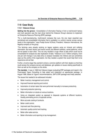 An Overview of Enterprise Resource Planning (ERP) 7.39
7.10 Case Study
7.10.1 Videocon Group
Getting into the groove : Consolidation of information flowing in from a multi-branch factory
and multi operation was the main driver behind the Videocon Group’s decision to implement
an Enterprise Resource Planning (ERP) package.
“For a multi-manufacturing, multi-branch company like ours, the one major essential was
centralized and consolidated information that is available in a uniform manner across various
levels in the organisation,” says Pradip Kumar N Dhoot, President, Videocon International, the
flagship company of the group.
“The factories were already working on legacy systems using an Intranet and collating
information. But each factory and branch would use different software, varied platforms, which
did not speak to each other. This not only resulted in huge inflow of data which could not be
consolidated for analysis but also duplication of data,” Videocon is a $ 1-billion company. Even
one per cent change in any data entry or analysis translates into millions and can sometimes
wipe out the profits of the organisation. So they needed a system that would help them to be
responsive and act fast.
Further, at some stage they wanted to share a common platform with their dealers so that they
could access the company servers and database, get updates on issues relating specifically to
them as well as the company on the whole.
The mandate : It was in 1998 that Videocon began evaluating ERP packages and roped in the
Pune-based Ygyan Consulting to help select and implement an appropriate package. In
August 1998, based on Ygyan’s recommendations, SAP’s ERP package was finally selected.
The issues that needed to be addressed included:
• Better inventory management and control.
• Improved financial reporting and control.
• Automation of certain tasks that were performed manually to increase productivity.
• Improved production planning.
• Better information on stocks at various locations.
• Using an integrated system as opposed to disparate systems at different locations,
thereby eliminating errors of duplicate entries.
• More accurate costing of products.
• Better credit control.
• Improved cash flow planning.
• Automatic quality-control and tracking.
• Better after-sales-service.
• Better information and reporting to top management.
© The Institute of Chartered Accountants of India
 