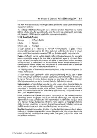 An Overview of Enterprise Resource Planning (ERP) 7.41
with them in other IT initiatives, including e-business and Internet-based customer relationship
management systems.
The next step will be to see how system can be extended to include the partners and dealers.
But that will start only after six-eight months once the employees get completely comfortable
with the system. CRM is another area that the company is interested in.
7.10.2 Case Study/Telecom
Company : AirTouch Cellular
Industry : Telecom
Solution Area : Financials
AirTouch Cellular is a subsidiary of AirTouch Communications, a global wireless
communications company serving 6.7 million customers worldwide in the areas of cellular,
paging, personal communications services (PCS) and Globalstar satellite system markets.
Problem : AirTouch’s financial analysts, located in different functional groups in five geographic
regions, were missing access to the same data, as well as timely access to information. Dated
budget and actual numbers for each business unit resided in seven different systems, separating
critical components of the Profit and Loss A/c and inhibiting analysts’ ability to assess results. To
further complicate matters, analysts in the field could not go to one universal place to retrieve the
data themselves - they relied on the home office to deliver it.
The company wanted to set some critical financial objectives to help it remain competitive and
increase market share.
AirTouch chose Oracle Corporation’s online analytical processing (OLAP) tools to better
control costs, analyze performance, evaluate opportunities, and formulate future direction. And
to improve the basis for making decisions quickly and accurately with real-time, consistent
data; to improve cost control, and to simplify and shorten the budgeting process.
Implementation : AirTouch Cellular looked at two other vendors before choosing Oracle, but
neither could provide users with the hands-on ability to consolidate budgets, include actuals in
the process, or do what-if scenarios online. AirTouch Cellular’s parent company also had a
proven, successful track record with other Oracle applications and a corporate initiative to
make Oracle the vendor of choice.
Oracle provided on-site expertise in the product, the concept, and the business to create a
user-friendly system. The project came in on time and within budget, with very few post-
implementation issues. Completing the entire implementation in eight months was quite a feat,
given the many changes that occurred in that time frame, according to the company. Not only
did the company convert to a new system, it completely overhauled the budget process and
the P&L reporting format-amid departmental and company reorganizations.
Benefits : It resulted into more than $8 million in hard and soft dollar savings. Also, it reduced
the length of the budgeting cycle and the number of people involve in the process, keeping the
company financially competitive in a growing market. The system now provides online, real-
time access to information.
© The Institute of Chartered Accountants of India
 