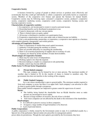 Cooperative Society
A business formed by a group of people to obtain services or products more effectively and
economically than they could get individually is called a cooperative and jointly known as cooperative
society. Members of the cooperative own finance and operate the business for mutual benefit.
Cooperative society may be following types: consumer’s cooperative society, producer’s cooperative
society, cooperative marketing society, cooperative credit society, cooperative farming society and
housing cooperative society.
Characteristics of cooperative societies:
1. In cooperatives, net income paid to owners is taxed as personal income.
2. Ownership benefits can be distributed in proportion to use.
3. Control is democratic with one vote per patron.
4. There is limited return on equity capital.
5. All income is distributed to members on a participation basis.
6. Cooperative organizations do not come under state or federal income tax liability.
7. Like a sole proprietorship, partnership, or corporation, a cooperative must operate as a business
with complete planning, management, and written policies.
Advantages of Cooperative Societies
1. There is requirement of smaller-than-usual capital investment.
2. Authority is divided among the members or owners.
3. There are possible difficulties in cancelling the membership.
4. There is an economical purchasing of supplies due to economy of scale.
5. Expenses are shared by all the members of trade shows/exhibits.
Disadvantages of Cooperative Societies
1. There may be some losses of independence.
2. Working capital is less than the required.
3. Decision-making is complex in comparison to sole partnership.
4. Quality control may become difficult.
Public Sector Vs Private Sector Organization
(i) Private limited company:
This type company can be formed by two or more persons. The maximum number of
member ship is limited to 50. In this transfer of shares is limited to members only. The
government also does not interfere in the working of the company.
(ii) Public Limited Company:
Its is one whose membership is open to general public. The minimum number required to
form such company is seven, but there is no upper limit. Such company’s can advertise to offer
its share to genera public through a prospectus.
These public limited companies are subjected to greater control & supervision of control.
Merits:
 The liability being limited the shareholder bear no Rick& therefore more as make
persons are encouraged to invest capital.
 Because of large numbers of investors, the risk of loss is divided.
 Joint stock companies are not affected by the death or the retirement of the shareholders.
Disadvantages:
 It is difficult to preserve secrecy in these companies.
 It requires a large number of legal formalities to be observed.
 Lack of personal interest.
Public Corporations:
A public corporation is wholly owned by the Government centre to state. It is established usually by a
Special Act of the parliament. Special statute also prescribes its management pattern
power duties & jurisdictions. Though the total capital is provided by the Government, they have
 