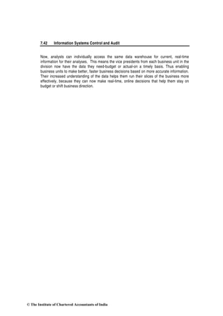 7.42 Information Systems Control and Audit
Now, analysts can individually access the same data warehouse for current, real-time
information for their analyses. This means the vice presidents from each business unit in the
division now have the data they need-budget or actual-on a timely basis. Thus enabling
business units to make better, faster business decisions based on more accurate information.
Their increased understanding of the data helps them run their slices of the business more
effectively, because they can now make real-time, online decisions that help them stay on
budget or shift business direction.
© The Institute of Chartered Accountants of India
 
