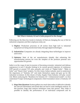 Ref: What is Industry 4.0 and is India prepared for the change?
Following are the three key trends in Industry 4.0 that are changing the way of life for
industrial companies and their employees today are
1) Digitize: Production processes in all sectors from high tech to industrial
equipment are being transformed today through digital technologies.
2) Industrialize: Companies are already integrating these technologies to improve
and evolve.
3) Optimize: State of the art manufacturers identify that enhancing the
manufacturing process for even the simplest of the products presents new
opportunities for growth.
India is on the verge of start its journey of becoming economic, industrial and defense
superpower in next 3 decades looking to its current growth trajectory of continuous
GDP growth at around 7.0% plus annually and vision of “Digital India”, “Make in
India” and “Smart Cities” projects. For this vision, Indian industry need to understand
the importance of “Industry 4.0” and make themselves equip and gear up for 4th
industrial revolution. In this dream of India, Supply Chain Industry will play crucial
role. Before analyzing the “Readiness for Industry 4.0 - 6-dimensional model”, we first
understand 9 major technological components which foundation stones of Industry 4.0
are.
1) Huge Data Quantum: System gathers too much data makes it difficult to identify
the relevant information and trends that can lead to some intelligent analysis. In
this juncture, huge data analysis techniques come into picture. They make it
possible to identify the performance of an individual component and its
 