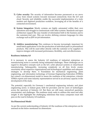 7) Cyber security: The security of information becomes paramount as we move
away from closed systems towards increased connectivity from the IoT and
cloud. Security and reliability enable the successful implementation of a truly
modern and digitized production workflow, leveraging all of the benefits of a
connected environment.
8) System Integration: Mostly systems are highly automated within their own
operations and struggle to communicate with other systems. Standards and open
architecture support the easy transfer of information both to the business and to
the customer/end user. This can involve defining common languages for data
exchange such as JDF for job information.
9) Additive manufacturing: This continues to become increasingly important for
small-batch applications or for the production of individual parts or personalized
products. This will be used either directly with the customer or by suppliers to
improve designs with increased performance, flexibility, and cost effectiveness.
Readiness: Industry 4.0
It is necessary to assess the Industry 4.0 readiness of industrial enterprises as
manufacturing sector is currently facing substantial challenges. These challenges are in
regard to disruptive concepts such as the IoT, cyber physical systems or cloud-based
manufacturing. Subsequently, increasing complexity on all firm levels creates
uncertainty about respective organizational and technological capabilities and adequate
strategies to develop them. A Foundation for mechanical engineering, plant
engineering, and information technology of German Engineering Federation (VDMA)
has coined a six-dimensional model to assess the readiness of the enterprises, wherein
VDMA experts and some industry representatives served in an advisory capacity in the
development of the study.
The potential, especially for Germany s mechanical engineering industry and plant
engineering sector, is indeed great, both for providers and for users of technologies
across the spectrum of Industry 4.0. But there are still many unresolved questions,
uncertainties, and challenges. The readiness study seeks to address this need and offer
insight. It also highlights the challenging milestones that many companies must still
pass on the road to Industry 4.0 readiness.
Six-Dimensional Model
As per the current understanding of Industry 4.0 the readiness of the enterprises can be
assessed on the below mentioned six dimensions:
 