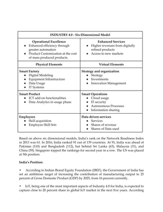 INDUSTRY 4.0 - Six-Dimensional Model
Operational Excellence
● Enhanced efficiency through
greater automation
● Product Customization at the cost
of mass produced products.
Enhanced Services
● Higher revenues from digitally
refined products
● Access to new markets
Physical Elements Virtual Elements
Smart Factory
● Digital Modeling
● Equipment Infrastructure
● Data Usage
● IT Systems
Strategy and organization
● Strategy
● Investments
● Innovation Management
Smart Product
● ICT add-on functionalities
● Data Analytics in usage phase
Smart Operations
● Cloud usage
● IT security
● Autonomous Processes
● Information sharing
Employees
● Skill acquisition
● Employee Skill Sets
Data driven services
● Services
● Shares of revenue
● Shares of Data used
Based on above six dimensional models, India‟s rank on the Network Readiness Index
in 2013 was 61. In 2016, India ranked 91 out of 139 countries. At 91, India was ahead of
Pakistan (110) and Bangladesh (112), but behind Sri Lanka (63), Malaysia (31), and
China (59). Singapore topped the rankings for second year in a row. The US was placed
at 5th position.
India’s Position:
• According to Indian Brand Equity Foundation (IBEF), the Government of India has
set an ambitious target of increasing the contribution of manufacturing output to 25
percent of Gross Domestic Product (GDP) by 2025, from 16 percent currently.
• IoT, being one of the most important aspects of Industry 4.0 for India, is expected to
capture close to 20 percent share in global IoT market in the next five years. According
 
