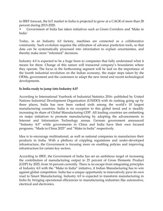 to IBEF forecast, the IoT market in India is projected to grow at a CAGR of more than 28
percent during 2015-2020.
• Government of India has taken initiatives such as Green Corridors and „Make in
India‟
Today, in an Industry 4.0 factory, machines are connected as a collaborative
community. Such evolution requires the utilization of advance prediction tools, so that
data can be systematically processed into information to explain uncertainties, and
thereby make more “informed” decisions.
Industry 4.0 is expected to be a huge boon to companies that fully understand what it
means for them. Change of this nature will transcend company‟s boundaries where
they operate. The focus in the forthcoming segment will be laid on the importance of
the fourth industrial revolution on the Indian economy, the major steps taken by the
OEMs, government and the customers to adapt the new trend and recent technological
developments.
Is India ready to jump into Industry 4.0?
According to International Yearbook of Industrial Statistics 2016- published by United
Nations Industrial Development Organization (UNIDO) with its ranking going up by
three places, India has now been ranked sixth among the world‟s 10 largest
manufacturing countries. India is no exception to this global trend and is steadily
increasing its share of Global Manufacturing GDP. All leading countries are embarking
on major initiatives to promote manufacturing by adopting the advancements in
Internet and Information Technology arenas. German government announced
“Industry 4.0” while governments in China and India have their own focused
programs, “Made in China 2025” and “Make in India” respectively.
Idea is to encourage multinational, as well as national companies to manufacture their
products in India. With a plethora of crippling regulations and under-developed
infrastructure, the Government is focusing more on enabling policies and improving
infrastructure for certain key sectors.
According to IBEF, the Government of India has set an ambitious target of increasing
the contribution of manufacturing output to 25 percent of Gross Domestic Product
(GDP) by 2025, from 16 percent currently. There is no escape from integrating principles
of Industry 4.0 with the “Make in India” initiative, if Indian Manufacturing has to win
against global competition. India has a unique opportunity to innovatively pave its own
road to Smart Manufacturing. Industry 4.0 is expected to transform manufacturing in
India by bringing operational efficiencies to manufacturing industries like automotive,
electrical and electronics.
 