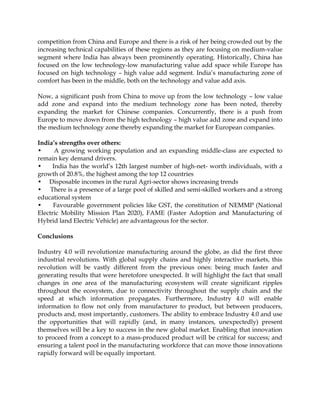 competition from China and Europe and there is a risk of her being crowded out by the
increasing technical capabilities of these regions as they are focusing on medium-value
segment where India has always been prominently operating. Historically, China has
focused on the low technology-low manufacturing value add space while Europe has
focused on high technology – high value add segment. India‟s manufacturing zone of
comfort has been in the middle, both on the technology and value add axis.
Now, a significant push from China to move up from the low technology – low value
add zone and expand into the medium technology zone has been noted, thereby
expanding the market for Chinese companies. Concurrently, there is a push from
Europe to move down from the high technology – high value add zone and expand into
the medium technology zone thereby expanding the market for European companies.
India’s strengths over others:
• A growing working population and an expanding middle-class are expected to
remain key demand drivers.
• India has the world‟s 12th largest number of high-net- worth individuals, with a
growth of 20.8%, the highest among the top 12 countries
• Disposable incomes in the rural Agri-sector shows increasing trends
• There is a presence of a large pool of skilled and semi-skilled workers and a strong
educational system
• Favourable government policies like GST, the constitution of NEMMP (National
Electric Mobility Mission Plan 2020), FAME (Faster Adoption and Manufacturing of
Hybrid land Electric Vehicle) are advantageous for the sector.
Conclusions
Industry 4.0 will revolutionize manufacturing around the globe, as did the first three
industrial revolutions. With global supply chains and highly interactive markets, this
revolution will be vastly different from the previous ones: being much faster and
generating results that were heretofore unexpected. It will highlight the fact that small
changes in one area of the manufacturing ecosystem will create significant ripples
throughout the ecosystem, due to connectivity throughout the supply chain and the
speed at which information propagates. Furthermore, Industry 4.0 will enable
information to flow not only from manufacturer to product, but between producers,
products and, most importantly, customers. The ability to embrace Industry 4.0 and use
the opportunities that will rapidly (and, in many instances, unexpectedly) present
themselves will be a key to success in the new global market. Enabling that innovation
to proceed from a concept to a mass-produced product will be critical for success; and
ensuring a talent pool in the manufacturing workforce that can move those innovations
rapidly forward will be equally important.
 