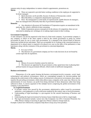 separate entity & enjoy independence in matters related to appointments, promotions etc.
Merits:
 These are expected to provide better working conditions to the employees & supported to
be better managed.
 Quick decisions can be possible, because of absence of bureaucratic control.
 More Hexibility as compared to departmental organization.
 Since the management is in the hands of experienced & capable directors & managers,
these ate managed more efficiently than that of government departments.
Demerits:
 Any alteration in the power & Constitution of Corporation requires an amendment in the
particular Act, which is difficult & time consuming.
 Public Corporations possess monopoly & in the absence of competition, these are not
interested in adopting new techniques & in making improvement in their working.
Government Companies:
A state enterprise can also be organized in the form of a Joint stock company; A government company is
any company in which of the share capital is held by the central government or partly by central
government & party by one to more state governments. It is managed b the elected board of directors
which may include private individuals. These are accountable for its working to the concerned ministry or
department & its annual report is required to be placed ever year on the table of the parliament or state
legislatures along with the comments of the government to concerned department.
Merits:
 It is easy to form.
 The directors of a government company are free to take decisions & are not bound by
certain rigid rules & regulations.
Demerits:
 Misuse of excessive freedom cannot be ruled out.
 The directors are appointed by the government so they spend more time in pleasing their
political masters & top government officials, which results in inefficient management.
Business environment :
Dimensions of or the agents forming the business environment involve economic, social, legal,
technological and political circumstances which are contemplated properly for decision-making and
enhancing the achievement of the trading concern. In distinction to the precise environment, these aspects
manifest the prevailing environment, which often affects many companies at the same time. However, the
administration of every business can profit from being informed of these dimensions rather than being
unbiased in them. A concise argument of the multiple factors comprising the global environment of the
company is provided below:
(A) Legal Environment
 It includes various laws passed by the government, administrative orders issued by government
authorities, court judgments as well as decisions rendered by the central, state or local governments.
 Understanding of legal knowledge is a pre-requisite for the smooth functioning of business and
industry.
 Understanding the legal environment by business houses help them not to fall in a legal tangle.
 The legal environment includes various laws like Companies Act 2013, Consumer Protection Act
1986, Policies relating to licensing & approvals, Policies related to foreign trade etc.
Example: Labour laws followed by companies help them to keep away from penalties.
 