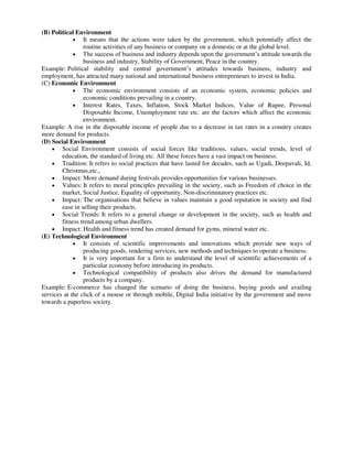 (B) Political Environment
 It means that the actions were taken by the government, which potentially affect the
routine activities of any business or company on a domestic or at the global level.
 The success of business and industry depends upon the government’s attitude towards the
business and industry, Stability of Government, Peace in the country.
Example: Political stability and central government’s attitudes towards business, industry and
employment, has attracted many national and international business entrepreneurs to invest in India.
(C) Economic Environment
 The economic environment consists of an economic system, economic policies and
economic conditions prevailing in a country.
 Interest Rates, Taxes, Inflation, Stock Market Indices, Value of Rupee, Personal
Disposable Income, Unemployment rate etc. are the factors which affect the economic
environment.
Example: A rise in the disposable income of people due to a decrease in tax rates in a country creates
more demand for products.
(D) Social Environment
 Social Environment consists of social forces like traditions, values, social trends, level of
education, the standard of living etc. All these forces have a vast impact on business.
 Tradition: It refers to social practices that have lasted for decades, such as Ugadi, Deepavali, Id,
Christmas,etc.,
 Impact: More demand during festivals provides opportunities for various businesses.
 Values: It refers to moral principles prevailing in the society, such as Freedom of choice in the
market, Social Justice, Equality of opportunity, Non-discriminatory practices etc.
 Impact: The organisations that believe in values maintain a good reputation in society and find
ease in selling their products.
 Social Trends: It refers to a general change or development in the society, such as health and
fitness trend among urban dwellers.
 Impact: Health and fitness trend has created demand for gyms, mineral water etc.
(E) Technological Environment
 It consists of scientific improvements and innovations which provide new ways of
producing goods, rendering services, new methods and techniques to operate a business.
 It is very important for a firm to understand the level of scientific achievements of a
particular economy before introducing its products.
 Technological compatibility of products also drives the demand for manufactured
products by a company.
Example: E-commerce has changed the scenario of doing the business, buying goods and availing
services at the click of a mouse or through mobile, Digital India initiative by the government and move
towards a paperless society.
 