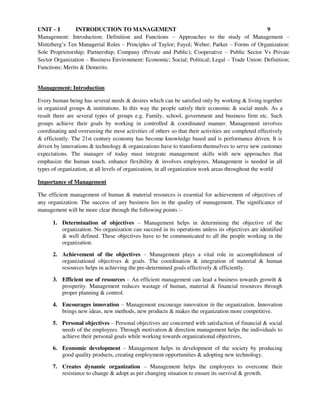 UNIT – I INTRODUCTION TO MANAGEMENT 9
Management: Introduction; Definition and Functions – Approaches to the study of Management –
Mintzberg’s Ten Managerial Roles – Principles of Taylor; Fayol; Weber; Parker – Forms of Organization:
Sole Proprietorship; Partnership; Company (Private and Public); Cooperative – Public Sector Vs Private
Sector Organization – Business Environment: Economic; Social; Political; Legal – Trade Union: Definition;
Functions; Merits & Demerits.
Management: Introduction
Every human being has several needs & desires which can be satisfied only by working & living together
in organized groups & institutions. In this way the people satisfy their economic & social needs. As a
result there are several types of groups e.g. Family, school, government and business firm etc. Such
groups achieve their goals by working in controlled & coordinated manner. Management involves
coordinating and overseeing the most activities of others so that their activities are completed effectively
& efficiently. The 21st century economy has become knowledge based and is performance driven. It is
driven by innovations & technology & organizations have to transform themselves to serve new customer
expectations. The manager of today must integrate management skills with new approaches that
emphasize the human touch, enhance flexibility & involves employees. Management is needed in all
types of organization, at all levels of organization, in all organization work areas throughout the world
Importance of Management
The efficient management of human & material resources is essential for achievement of objectives of
any organization. The success of any business lies in the quality of management. The significance of
management will be more clear through the following points :-
1. Determination of objectives – Management helps in determining the objective of the
organization. No organization can succeed in its operations unless its objectives are identified
& well defined. These objectives have to be communicated to all the people working in the
organization.
2. Achievement of the objectives – Management plays a vital role in accomplishment of
organizational objectives & goals. The coordination & integration of material & human
resources helps in achieving the pre-determined goals effectively & efficiently.
3. Efficient use of resources – An efficient management can lead a business towards growth &
prosperity. Management reduces wastage of human, material & financial resources through
proper planning & control.
4. Encourages innovation – Management encourage innovation in the organization. Innovation
brings new ideas, new methods, new products & makes the organization more competitive.
5. Personal objectives – Personal objectives are concerned with satisfaction of financial & social
needs of the employees. Through motivation & direction management helps the individuals to
achieve their personal goals while working towards organizational objectives.
6. Economic development – Management helps in development of the society by producing
good quality products, creating employment opportunities & adopting new technology.
7. Creates dynamic organization – Management helps the employees to overcome their
resistance to change & adopt as per changing situation to ensure its survival & growth.
 