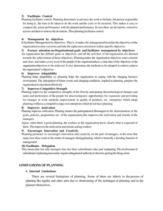 3) Facilitates Control
Planning facilitates control. Planning determines in advance the work to bedone, the person responsible
for doing it., the time to be taken to do the work andthe costs to be incurred. This makes it easy to
compare the actual performance with the planned performance. In case there are deviations, corrective
actionsaretakentoremovethedeviations.Thusplanningfacilitatescontrol.
4) Management by objectives
It facilitates Management byobjectives. That is, it makes the managementformulate theobjectives ofthe
organizationinclear-cut terms andtake the rightcourseofactionto realizespecificobjectives.
5) Focuses attention on Organizational goals and facilitates management by objectives
An organization has definite goals or objectives, and all the activities of theorganization are directed
towards the achievement of those objectives. Planningmakes the organization objectives more concrete
and clear, and makes every levelof the people of the organizationhave a clear idea of the objectives of the
organizationobjectives to be achieved. It also determines the methods to be adopted in orderto achieve
theorganization‘sobjectives.
6) Improves Adaptability
Planning helps adaptability i.e. planning helps the organization in coping with the changing business
environment. The anticipation of future events and changingconditions, implied in planning, prepares the
organizationtomeetthemeffectively
7) Improves Competitive Strength
Planning improves the competitive strengths of the firm by anticipating thetechnological changes and
tastes and preferences of the people for discoveringnew opportunities for expansion and providing
for changes in work methods, improvement in quality of products, etc. enterprises which adopt
planning willhaveacompetitiveedgeoverenterpriseswhichdonot have planning
8) Improves motivation
Planning improves motivation. Planning ensures the participationof allmanagersin the determination of the
goals, policies, programmes etc. of the organization;this improves the motivation and morale of the
managers.
Again, when there isgood planning, the workers in the organization know clearly what is expected of
them. Thisimprovesthemotivationandmoraleamongworkers
9) Encourages Innovation and Creativity
Planning promotes or encourages innovation and creativity on the part ofmanagers, in the sense that
many new ideas come to the minds of managers duringplanning, which is basicallya deciding function of
management
10) Facilitates Delegation
This means that not only managers but also their subordinates take part inplanning.Theinvolvement of
subordinatesinplanningnecessarily requiresdelegationofauthoritytothemforgettingthethingsdone
LIMITATIONS OF PLANNING
1. Internal Limitations
There are several limitations of planning. Some of them are inherit in the process of
planning like rigidity and other arise due to shortcoming of the techniquesof planning and in the
plannersthemselves.
 