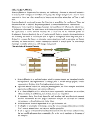 STRATEGIC PLANNING
Strategic planning is the process of documenting and establishing a direction of your small business—
by assessing both where you are and where you're going. The strategic plan gives you a place to record
your mission, vision, and values, as well as your long-term goals and the action plans you'll use to reach
them.
Strategic planning is a systematic process that helps you set an ambition for your business' future and
determine how best to achieve it. Its primary purpose is to connect three key areas: your mission -
defining your business' purpose. Strategic planning is important because it influences the attractiveness
of the business to investors. The attractiveness of the business to potential investors means the ability of
the organization to access financial resources that it could use for its continued growth and
development. Strategic planning is the art of creating specific business strategies, implementing them,
and evaluating the results of executing the plan, in regard to a company‘s overall long-term goals or
desires. It is a concept that focuses on integrating various departments (such as accounting and finance,
marketing, and human resources) within a company to accomplish its strategic goals. The term strategic
planning is essentially synonymous with strategic management.
Characteristics of Strategic Planning
 Strategic Planning is an analytical process which formulates strategic and operational plans for
the organization. The implementation of strategic plans is possible through projects, whereas
various units or divisions of the firm implement operational plans.
 It performs SWOT Analysis, i.e. during the planning process, the firm‘s strengths, weaknesses,
opportunities and threats are taken into consideration.
 It is a forward-looking activity wherein the future opportunities and threats are ascertained
while considering its profitability, market share, product and competition.
 It presupposes that a firm should always be ready to adapt itself according to the dynamic
business environment. For this purpose alternative strategies are developed for different
circumstances, i.e. from best to worst, for the future
 It can be done for the entire organization or to a specific business unit.
 It is helpful in selecting the best strategy, among the various strategies taking into account the
firm‘s interest, personal values and corporate social responsibility.
 It acts as a guide to the executive to reduce the risk involved in the business and also to take
the best possible advantage of the opportunities. So, in this way, it contributes to the success of
the enterprise.
 