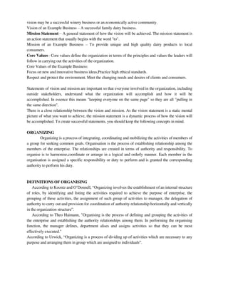 vision may be a successful winery business or an economically active community.
Vision of an Example Business – A successful family dairy business.
Mission Statement – A general statement of how the vision will be achieved. The mission statement is
an action statement that usually begins with the word "to".
Mission of an Example Business – To provide unique and high quality dairy products to local
consumers.
Core Values– Core values define the organization in terms of the principles and values the leaders will
follow in carrying out the activities of the organization.
Core Values of the Example Business:
Focus on new and innovative business ideas,Practice high ethical standards.
Respect and protect the environment. Meet the changing needs and desires of clients and consumers.
Statements of vision and mission are important so that everyone involved in the organization, including
outside stakeholders, understand what the organization will accomplish and how it will be
accomplished. In essence this means "keeping everyone on the same page" so they are all "pulling in
the same direction".
There is a close relationship between the vision and mission. As the vision statement is a static mental
picture of what you want to achieve, the mission statement is a dynamic process of how the vision will
be accomplished. To create successful statements, you should keep the following concepts in mind.
ORGANIZING
Organizing is a process of integrating, coordinating and mobilizing the activities of members of
a group for seeking common goals. Organisation is the process of establishing relationship among the
members of the enterprise. The relationships are created in terms of authority and responsibility. To
organise is to harmonise,coordinate or arrange in a logical and orderly manner. Each member in the
organisation is assigned a specific responsibility or duty to perform and is granted the corresponding
authority to perform his duty.
DEFINITIONS OF ORGANISING
According to Koontz and O‘Donnell, ―Organizing involves the establishment of an internal structure
of roles, by identifying and listing the activities required to achieve the purpose of enterprise, the
grouping of these activities, the assignment of such group of activities to manager, the delegation of
authority to carry out and provision for coordination of authority relationship horizontally and vertically
in the organization structure‖.
According to Theo Haimann, "Organising is the process of defining and grouping the activities of
the enterprise and establishing the authority relationships among them. In performing the organising
function, the manager defines, department alises and assigns activities so that they can be most
effectively executed."
According to Urwick, ―Organizing is a process of dividing up of activities which are necessary to any
purpose and arranging them in group which are assigned to individuals‖.
 