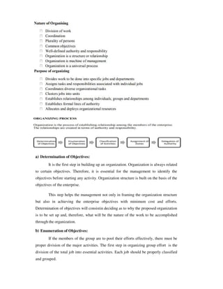 a) Determination of Objectives:
It is the first step in building up an organization. Organization is always related
to certain objectives. Therefore, it is essential for the management to identify the
objectives before starting any activity. Organization structure is built on the basis of the
objectives of the enterprise.
This step helps the management not only in framing the organization structure
but also in achieving the enterprise objectives with minimum cost and efforts.
Determination of objectives will consistin deciding as to why the proposed organization
is to be set up and, therefore, what will be the nature of the work to be accomplished
through the organization.
b) Enumeration of Objectives:
If the members of the group are to pool their efforts effectively, there must be
proper division of the major activities. The first step in organizing group effort is the
division of the total job into essential activities. Each job should be properly classified
and grouped.
 