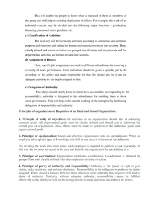 This will enable the people to know what is expected of them as members of
the group and will help in avoiding duplication of efforts. For example, the work of an
industrial concern may be divided into the following major functions – production,
financing, personnel, sales, purchase, etc.
c) Classification of Activities:
The next step will be to classify activities according to similarities and common
purposesand functions and taking the human and material resources into account. Then,
closely related and similar activities are grouped into divisions and departments and the
departmental activities are further divided into sections.
d) Assignment of Duties:
Here, specific job assignments are made to different subordinates for ensuring a
certainty of work performance. Each individual should be given a specific job to do
according to his ability and made responsible for that. He should also be given the
adequate authority to do thejob assigned to him.
e) Delegation of Authority:
Everybody should clearly know to whom he is accountable; corresponding to the
responsibility, authority is delegated to the subordinates for enabling them to show
work performance. This will help in the smooth working of the enterprise by facilitating
delegation of responsibility and authority.
Principles of organization or Requisites of an Ideal and Sound Organization:
1. Principle of unity of objectives: All activities in an organization should aim at achieving
common goals. All departmental goals must be clearly defined and should aim at achieving the
overall goal of organization. Also, efforts must be made to synchronize the individual goals with
organizational goals.
2. Principle of specialization: Sound and effective organization rests on specialization. When an
employee takes special type of knowledge and skill in any area, it is known as specialization.
By dividing the work into small tasks, each employee is required to perform a task repeatedly. In
this way, he becomes an expert in his area and benefits the organization by specializing in it.
3. Principle of coordination: Organization establishes coordination. Coordination is obtained by
group efforts with clearly defined roles that emphasize on unity of action.
4. Principle of parity of authority and responsibility: Authority is the power or right to give
orders, make decisions, and enforce obedience . Responsibility is the obligation to perform the duties
assigned. There should a balance between them otherwise more authority than required will lead to
abuse of authority. Similarly, without adequate authority, responsibility cannot be fulfilled
effectively as the employee will not be having powers to make decisions and enforce his orders.
 