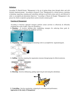 Definitions
According To Harold Koontz "Management is the art of getting things done through others and with
formally organised groups." According to George R. Terry ''Management Is a distinct process consisting
of planning, organising, actuating and controlling; utilising in each both science and art, and followed in
order to accomplish pre-determined objectives." According to Massie & Douglas “Management is the
process by which co-operative group directs actions towards common goals."
Functions of Management
According to functions approach managers perform certain activities to effectively & efficiently
coordinate the work of others. They are classified as –
1. Planning – It involves defining jobs, establishing strategies for achieving those goals &
developing plans to integrate & coordinate activities.
2. Organising – Involves arranging & structuring work to accomplish the organizationgoals.
3. Staffing – Involves manning the organization structure through proper & effectiveselection.
4. Directing – Involves influencing, guiding supervising & motivating the subordinate.
5. Controlling – Involves monitoring, comparing & correcting work performance.
Approaches to the study of Management
 
