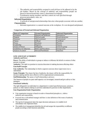 ฀ The authority and responsibility assigned to each job have to be adhered to by the
job holders. Based on the concept of authority and responsibility people are
placed in hierarchyand their status is determined accordingly.
฀ Coordination among members and their control are well specified through
processes,procedures, rules, etc.
Informal Organization
฀ A network of interpersonal relationships that arise when people associate with one another.
Characteristics
฀ Informal organization is a natural outcome at the workplace. It is not designed and planned.
 