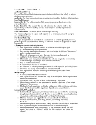 LINE AND STAFF AUTHORITY
Authority and Power
Power: The ability of individuals or groups to induce or influence the beliefs or actions
of otherpersons or groups.
Authority: The right in a position to exercise discretion in making decisions affecting others
Line/Staff Concepts
Line Authority: The relationship in which a superior exercises direct supervision
over asubordinate.
Scalar Principle: The clearer the line of authority, the clearer will be the
responsibility fordecision making and the more effective will be organizational
communication.
Staff Relationship: The nature of staff relationship is advisory.
The function of people in a pure staff capacity is to investigate, research and give
advice to linemanagers.
Functional Authority
The right delegated to an individual or a department to control specified processes,
practices,policies or other matters relating to activities undertaken by persons in other
departments.
Line Organization/Scaler Organization
฀ Line organization structure is based on scaler or hierarchical principles
ie., relativeauthority and responsibility.
฀ Everyone has a well-defined manager and there is clear definition of the routes of
authorityand communication
฀ The top-level management takes the major decisions and passes it to
middle-levelsubordinates who implement them.
฀ The middle-level management identifies the job and assigns the responsibility
to differentpeople according to their functions and ability.
฀ Easy to establish and operate
฀ It is economical and easy to understand
฀ No confusion as authority and responsibilities of each employee are clearly defined.
฀ Discipline and loyalty is ensured due to unified command
฀ Line organization promotes staff discipline more easily than other forms
Disadvantages
฀ It is autocrative and dictorial in nature
฀ Line organization is not suitable for large scale enterprise where high level of
specializationis required.
฀ Specialized variety of job is difficult to supervise by a supervisor
฀ Limited opportunities for the members to acquire experience of the other
functions of theenterprise.
฀ The head of each department is afforded total control of his workforce and to this
extent theeffectiveness of his department depends upon his capabilities.
Line and Staff Organization
฀ In line and staff organization, the line executives are responsible for maintaining
discipline,production and the staff division is responsible for research, planning,
scheduling, establishing standards and recording of performance.
฀ The line managers are supplied with services of staff for the basic
functions likeproduction, marketing, finance, accounting, personnel,
R&D, etc.
฀ The line managers are decision takers, taking decisions with the help of staff experts.
฀ Staff experts can suggest their recommendations to the line managers
฀ The implementation is the responsibility of line managers. Hence, the staff
experts are called as „thinkers‟ while the line managers are called as
„doers‟.
 