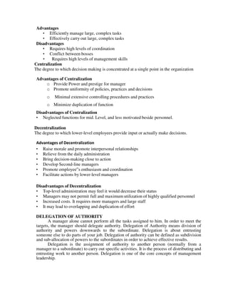 Advantages
• Efficiently manage large, complex tasks
• Effectively carry out large, complex tasks
Disadvantages
• Requires high levels of coordination
• Conflict between bosses
• Requires high levels of management skills
Centralization
The degree to which decision making is concentrated at a single point in the organization
Advantages of Centralization
o Provide Power and prestige for manager
o Promote uniformity of policies, practices and decisions
o Minimal extensive controlling procedures and practices
o Minimize duplication of function
Disadvantages of Centralization
• Neglected functions for mid. Level, and less motivated beside personnel.
Decentralization
The degree to which lower-level employees provide input or actually make decisions.
Advantages of Decentralization
• Raise morale and promote interpersonal relationships
• Relieve from the daily administration
• Bring decision-making close to action
• Develop Second-line managers
• Promote employee‟s enthusiasm and coordination
• Facilitate actions by lower-level managers
Disadvantages of Decentralization
• Top-level administration may feel it would decrease their status
• Managers may not permit full and maximum utilization of highly qualified personnel
• Increased costs. It requires more managers and large staff
• It may lead to overlapping and duplication of effort
DELEGATION OF AUTHORITY
A manager alone cannot perform all the tasks assigned to him. In order to meet the
targets, the manager should delegate authority. Delegation of Authority means division of
authority and powers downwards to the subordinate. Delegation is about entrusting
someone else to do parts of your job. Delegation of authority can be defined as subdivision
and sub-allocation of powers to the subordinates in order to achieve effective results.
Delegation is the assignment of authority to another person (normally from a
manager to a subordinate) to carry out specific activities. It is the process of distributing and
entrusting work to another person. Delegation is one of the core concepts of management
leadership.
 