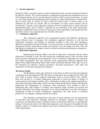 1. Systems Approach :
During the 1960s, researchers began to analyse organizations from a systems perspective based on
the physical sciences. The systems approach to management propounds that organizations are not
self-contained, but they rely on and are affected by factors in their external environment. A system
is a set of interrelated and interdependent parts arranged in a manner that produces a unified whole.
The two basic types of systems are open system and closed system. A closed system is not
influenced by and does not interact with its environment. An open system interacts with its
environment. Using the systems approach, managers envision an organization as a body with many
interdependent parts, each of which is important for the well-being of the entire organization.
Managers coordinate the work activities of various parts of the organization, realizing that decisions
and actions taken in one organizational area will affect other areas.
2. Contingency Approach
The contingency approach to the management proposes that different organizations
require different ways of managing. The contingency approach subscribes to view that the
organization recognizes and responds to situational variables as they arise. The contingency
approach to management assumes that there is no universal answer to all the questions related to the
management because organizations, people and situations vary and change over time. Thus, the
right thing to do depends on a complex variety of critical environmental and internal contingencies.
3. Behavioural Approach
Organizational behaviour (OB) is the field of study that is concerned with the actions
(behaviours) of people at work. The OB research has contributed much of what we know about
human resources management and contemporary views of motivation, leadership, trust, teamwork
and conflict management. The early advocates of the organizational behaviour approach were
Robert Owen, Hugo Munsterberg, Mary Parker Follett and Chester Barnard. Their ideas served as
the foundation for employee selection procedures, motivation programmes, work teams and
organization–environment management techniques.
Hawthorne Studies
The Hawthorne studies (also referred to as the observer effect) were the most important
contribution to the development of OB. This series of experiments were conducted from 1924 to the
early 1930s at western Electric company’s Hawthorne works in Cicero, Illinois, USA. Initially,
these were devised as a scientific management experiment to assess the impact of changes in
various physical environment variables such as illumination of light on the employee productivity.
After Harvard professor Elton Mayo and his associates joined the Hawthorne studies 436 Industrial
Engineering and Management as consultants, other experiments were included to look at
redesigning jobs, make changes in workday and workweek length, introduce rest periods and
introduce individual versus group wage plans. It was observed that there is no effect of change in
illumination of light on worker’s productivity, significantly. The main factors of consistant
productivity was manager’s attention towards the workers.
The researchers concluded that social norms or group standards were key determinants
of individual work behaviour. Although criticized on procedures, analyses of findings and
conclusions, the Hawthorne studies stimulated interest in the human behaviour in organizational
settings. In the present context, the behavioural approach assists managers in designing jobs that
motivate workers, in working with employee teams and in facilitating the flow of communication
within organizations.
 