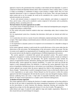 approach is based on the generalization that everything is inter-related and inter-dependent. A system is
composed of related and dependent element which, when in interaction, forms a unitary whole. A system
is simply an assemblage or combination of things or parts forming a complex whole. One of its most
important characteristic is that it is composed of hierarchy of sub-systems. That is the parts forming the
major systems and so on. For example, the world can be considered to be a system in which various
national economies are sub-systems.
In turn, each national economy is composed of its various industries, each industry is composed of
firms; and of course, a firm can be considered a system composed of sub-systems such as production,
marketing, finance, accounting and so on.
The basic features of systems approach are as under:
(i) A system consists of interacting elements. It is set of inter related and interdependent parts arranged in
a manner that produces a unified whole.
(ii) The various sub-systems should be studied in their inter- relationships rather, than in isolation from
each other.
(iii) An organisational system has a boundary that determines which parts are internal and which are
external.
(iv) A system does not exist in a vaccum. It receives information, material and energy from other systems
as inputs. These inputs undergo a transformation process within the system and leave the system as output
to other systems.
(v) An organisation is a dynamic system as it is responsive to its environment. It is vulnerable to change in
its environment.
In the systems approach, attention is paid towards the overall effectiveness of the system rather than the
effectiveness of the sub-systems. The interdependence of the sub-systems is taken into account. The idea
of systems can be applied at an organizational level. In applying system concepts, organizations are taken
into account and not only the objectives and performances of different departments (sub-systems).
The systems approach is considered both general and specialized systems. The general systems
approach to management is mainly concerned with formal organizations and the concepts are relating to
technique of sociology, psychology and philosophy. The specific management system includes the
analysis of organisational structure, information, planning and control mechanism and job design, etc. As
discussed earlier, system approach has immense possibilities, ―A system view point may provide the
impetus to unify management theory. By definitions, it could treat the various approaches such as the
process of quantitative and behavioural ones as sub-systems in an overall theory of management. Thus, the
systems approach may succeed where the process approach has failed to lead management out of the
theory of jungle. ‖ Systems theory is useful to management because it aims at achieving the objectives and
it views organization as an open system. Chester Barnard was the first person to utilise the systems
approach in the field of management. He feels that the executive must steer through by keeping a balance
between conflicting forces and events. A high order of responsible leadership makes the executives
effective. H. Simon viewed organization as a complex system of decision making process.
Evaluation of System Approach:
The systems approach assists in studying the functions of complex organisations and has been utilised as
the base for the new kinds of organisations like project management organisation. It is possible to bring
out the inter-relations in various functions like planning, organising, directing and controlling. This
approach has an edge over the other approaches because it is very close to reality. This approach is
called abstract and vague. It cannot be easily applied to large and complex organisations. Moreover, it
does not provide any tool and technique for managers.
 