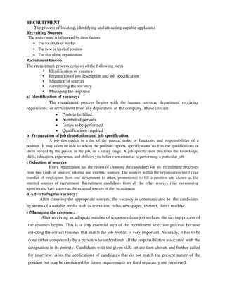 RECRUITMENT
The process of locating, identifying and attracting capable applicants
Recruiting Sources
The source used is influenced by three factors
 The local labour market
 The type or level of position
 The size of the organization
Recruitment Process
The recruitment process consists of the following steps
• Identification of vacancy
• Preparation of job description and job specification
• Selection of sources
• Advertising the vacancy
• Managing the response
a) Identification of vacancy:
The recruitment process begins with the human resource department receiving
requisitions for recruitment from any department of the company. These contain:
 Posts to be filled
 Number of persons
 Duties to be performed
 Qualifications required
b) Preparation of job description and job specification:
A job description is a list of the general tasks, or functions, and responsibilities of a
position. It may often include to whom the position reports, specifications such as the qualifications or
skills needed by the person in the job, or a salary range. A job specification describes the knowledge,
skills, education, experience, and abilities you believe are essential to performing a particular job
c)Selection of sources:
Every organization has the option of choosing the candidates for its recruitment processes
from two kinds of sources: internal and external sources. The sources within the organization itself (like
transfer of employees from one department to other, promotions) to fill a position are known as the
internal sources of recruitment. Recruitment candidates from all the other sources (like outsourcing
agencies etc.) are known as the external sources of the recruitment
d)Advertising the vacancy:
After choosing the appropriate sources, the vacancy is communicated to the candidates
by means of a suitable media such as television, radio, newspaper, internet, direct mail etc.
e)Managing the response:
After receiving an adequate number of responses from job seekers, the sieving process of
the resumes begins. This is a very essential step of the recruitment selection process, because
selecting the correct resumes that match the job profile, is very important. Naturally, it has to be
done rather competently by a person who understands all the responsibilities associated with the
designation in its entirety. Candidates with the given skill set are then chosen and further called
for interview. Also, the applications of candidates that do not match the present nature of the
position but may be considered for future requirements are filed separately and preserved.
 