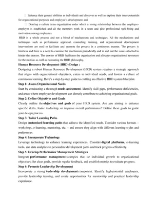 ฀ Enhance their general abilities as individuals and discover as well as explore their inner potentials
for organizational purposes and employee‘s development; and
฀ Develop a culture in an organization under which a strong relationship between the employee-
employer is established and all the members work in a team and give professional well-being and
motivation among employees.
HRD is a whole process and not a blend of mechanisms and techniques. All the mechanisms and
techniques such as performance appraisal, counseling, training, and organizational development
interventions are used to facilitate and promote the process in a continuous manner. The process is
limitless and there is a need to examine the mechanism periodically and to sort out the issues attached to
hinder the process. The process of HRD facilitates the organization and allocates organizational resources
for the motives as well as evaluating the HRD philosophy.
Human Resource Development (HRD) Design :
Designing a robust Human Resource Development (HRD) system requires a strategic approach
that aligns with organizational objectives, caters to individual needs, and fosters a culture of
continuous learning. Here‘s a step-by-step guide to crafting an effective HRD system blueprint.
Step 1: Assess Organizational Needs
Start by conducting a thorough needs assessment. Identify skill gaps, performance deficiencies,
and areas where employee development can directly contribute to achieving organizational goals.
Step 2: Define Objectives and Goals
Clearly outline the objectives and goals of your HRD system. Are you aiming to enhance
specific skills, foster leadership, or improve overall performance? Define these goals to guide
your design process.
Step 3: Tailor Learning Paths
Design customized learning paths that address the identified needs. Consider various formats –
workshops, e-learning, mentoring, etc. – and ensure they align with different learning styles and
preferences.
Step 4: Incorporate Technology
Leverage technology to enhance learning experiences. Consider digital platforms, e-learning
tools, and data analytics to personalize development paths and track progress effectively.
Step 5: Develop Performance Management Strategies
Integrate performance management strategies that tie individual growth to organizational
objectives. Set clear goals, provide regular feedback, and establish metrics to evaluate progress.
Step 6: Promote Leadership Development
Incorporate a strong leadership development component. Identify high-potential employees,
provide leadership training, and create opportunities for mentorship and practical leadership
experience.
 