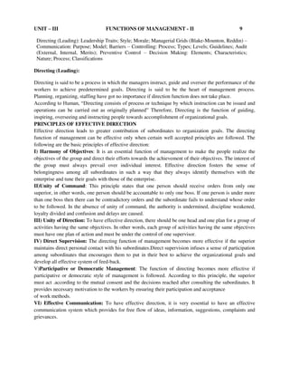 UNIT – III FUNCTIONS OF MANAGEMENT - II 9
Directing (Leading): Leadership Traits; Style; Morale; Managerial Grids (Blake-Mounton, Reddin) –
Communication: Purpose; Model; Barriers – Controlling: Process; Types; Levels; Guidelines; Audit
(External, Internal, Merits); Preventive Control – Decision Making: Elements; Characteristics;
Nature; Process; Classifications
Directing (Leading):
Directing is said to be a process in which the managers instruct, guide and oversee the performance of the
workers to achieve predetermined goals. Directing is said to be the heart of management process.
Planning, organizing, staffing have got no importance if direction function does not take place.
According to Human, “Directing consists of process or technique by which instruction can be issued and
operations can be carried out as originally planned” Therefore, Directing is the function of guiding,
inspiring, overseeing and instructing people towards accomplishment of organizational goals.
PRINCIPLES OF EFFECTIVE DIRECTION
Effective direction leads to greater contribution of subordinates to organization goals. The directing
function of management can be effective only when certain well accepted principles are followed. The
following are the basic principles of effective direction:
I) Harmony of Objectives: It is an essential function of management to make the people realize the
objectives of the group and direct their efforts towards the achievement of their objectives. The interest of
the group must always prevail over individual interest. Effective direction fosters the sense of
belongingness among all subordinates in such a way that they always identify themselves with the
enterprise and tune their goals with those of the enterprise.
II)Unity of Command: This principle states that one person should receive orders from only one
superior, in other words, one person should be accountable to only one boss. If one person is under more
than one boss then there can be contradictory orders and the subordinate fails to understand whose order
to be followed. In the absence of unity of command, the authority is undermined, discipline weakened,
loyalty divided and confusion and delays are caused.
III) Unity of Direction: To have effective direction, there should be one head and one plan for a group of
activities having the same objectives. In other words, each group of activities having the same objectives
must have one plan of action and must be under the control of one supervisor.
IV) Direct Supervision: The directing function of management becomes more effective if the superior
maintains direct personal contact with his subordinates.Direct supervision infuses a sense of participation
among subordinates that encourages them to put in their best to achieve the organizational goals and
develop all effective system of feed-back.
V)Participative or Democratic Management: The function of directing becomes more effective if
participative or democratic style of management is followed. According to this principle, the superior
must act .according to the mutual consent and the decisions reached after consulting the subordinates. It
provides necessary motivation to the workers by ensuring their participation and acceptance
of work methods.
VI) Effective Communication: To have effective direction, it is very essential to have an effective
communication system which provides for free flow of ideas, information, suggestions, complaints and
grievances.
 