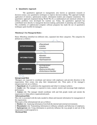 4. Quantitative Approach
The quantitative approach to management, also known as operations research or
decision science, uses quantitative techniques to improve decision-making. This approach includes
application of statistics, optimization models, information models and computer simulations. The
quantitative approach originated during World War II, as mathematical and statistical solutions to
military problems were developed for wartime use. Today, the quantitative approach has
contributed most directly to managerial decision-making, particularly in planning and controlling.
The availability of sophisticated computer software programs has made the use of quantitative
techniques quite feasible for managers.
Mintzberg’s Ten Managerial Roles :
Henry Mintzberg identified ten different roles, separated into three categories. The categories he
defined are as follows
Interpersonal Role
Managers are expected to coordinate and interact with employees and provide direction to the
organization. Here comes into play their interpersonal role. Three parts of the manager’s
interpersonal role are as follows:
1. Figurehead role: It symbolizes the organization and what it is trying to achieve.
2. Leader role: The manager is expected to train, counsel, mentor and encourage high employee
performance.
3. Liaison role: The manager should coordinate with and link people inside and outside the
organization to help achieve organizational goals.
Informational Role
This role is associated with the tasks needed to obtain and transmit information for management of
the organization.
Three parts of the informational role are as follows:
1. Monitor role: Analysing information from both the internal and external environments.
2. Disseminator role: Transmitting information to influence attitudes and behaviour of employees.
3. Spokesperson role: Using information to positively influence the way people in and out of the
organization would respond to it.
Decisional Role
 