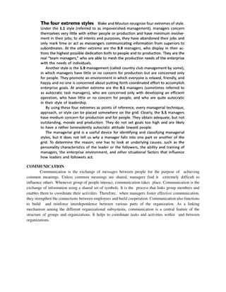 COMMUNICATION
Communication is the exchange of messages between people for the purpose of achieving
common meanings. Unless common meanings are shared, managers find it extremely difficult to
influence others. Whenever group of people interact, communication takes place. Communication is the
exchange of information using a shared set of symbols. It is the process that links group members and
enables them to coordinate their activities. Therefore, when managers foster effective communication,
they strengthen the connections between employees and build cooperation. Communication also functions
to build and reinforce interdependence between various parts of the organization. As a linking
mechanism among the different organizational subsystems, communication is a central feature of the
structure of groups and organizations. It helps to coordinate tasks and activities within and between
organizations.
 