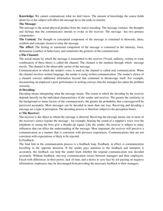 Knowledge: We cannot communicate what we don't know. The amount of knowledge the source holds
about his or her subject will affect the message he or she seeks to transfer.
The Message:
The message is the actual physical product from the source encoding. The message contains the thoughts
and feelings that the communicator intends to evoke in the receiver. The message has two primary
components:-
The Content: The thought or conceptual component of the message is contained in thewords, ideas,
symbols and concepts chosen to relay the message.
The Affect: The feeling or emotional component of the message is contained in the intensity, force,
demeanour (conduct or behaviour), and sometimes the gestures of the communicator.
c)The Channel:
The actual means by which the message is transmitted to the receiver (Visual, auditory, written or some
combination of these three) is called the channel. The channel is the medium through which message
travels. The channel is the observable carrier of the message.
Communication in which the sender's voice is used as the channel is called oral communication. When
the channel involves written language, the sender is using written communication. The sender's choice of
a channel conveys additional information beyond that contained in themessage itself. For example,
documenting an employee's poor performance in writing conveys that the manager has taken the problem
seriously.
d) Decoding:
Decoding means interpreting what the message means. The extent to which the decoding by the receiver
depends heavily on the individual characteristics of the sender and receiver. The greater the similarity in
the background or status factors of the communicators, the greater the probability that a messagezwill be
perceived accurately. Most messages can be decoded in more than one way. Receiving and decoding a
message are a type of perception. The decoding process is therefore subject to the perception biases.
e) The Receiver:
The receiver is the object to whom the message is directed. Receiving the message means one or more of
the receiver's senses register the message - for example, hearing the sound of a supplier's voice over the
telephone or seeing the boss give a thumbs-up signal. Like the sender, the receiver is subject to many
influences that can affect the understanding of the message. Most important, the receiver will perceive a
communication in a manner that is consistent with previous experiences. Communications that are not
consistent with expectations is likely to be rejected.
h) Feedback:
The final link in the communication process is a feedback loop. Feedback, in effect, is communication
travelling in the opposite direction. If the sender pays attention to the feedback and interprets it
accurately, the feedback can help the sender learn whether the original communication was decoded
accurately. Without feedback, one-way communication occurs between managers and their employees.
Faced with differences in their power, lack of time, and a desire to save face by not passing on negative
information, employees may be discouraged from providing the necessary feedback to their managers.
 