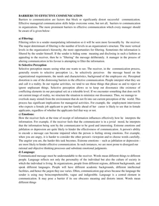 BARRIERS TO EFFECTIVE COMMUNICATION
Barriers to communication are factors that block or significantly distort successful communication.
Effective managerial communication skills helps overcome some, but not all, barriers to communication
in organizations. The more prominent barriers to effective communication which every manager should
be aware of is given below:
a) Filtering:
Filtering refers to a sender manipulating information so it will be seen more favourably by the receiver.
The major determinant of filtering is the number of levels in an organization's structure. The more vertical
levels in the organization's hierarchy, the more opportunities for filtering. Sometimes the information is
filtered by the sender himself. If the sender is hiding some meaning and disclosing in such a fashion as
appealing to the receiver, then he is "filtering" the message deliberately. A manager in the process of
altering communication in his favour is attempting to filter the information.
b) Selective Perception
Selective perception means seeing what one wants to see. The receiver, in the communication process,
generally resorts to selective perception i.e., he selectively perceives the message based on the
organizational requirements, the needs and characteristics, background of the employees etc. Perceptual
distortion is one of the distressing barriers to the effective communication. People interpret what they see
and call it a reality. In our regular activities, we tend to see those things that please us and to reject or
ignore unpleasant things. Selective perception allows us to keep out dissonance (the existence of
conflicting elements in our perceptual set) at a tolerable level. If we encounter something that does not fit
out current image of reality, we structure the situation to minimize our dissonance. Thus, we manage to
overlook many stimuli from the environment that do not fit into out current perception of the world. This
process has significant implications for managerial activities. For example, the employment interviewer
who expects a female job applicant to put her family ahead of her career is likely to see that in female
applicants, regardless of whether the applicants feel that way or not.
c) Emotions:
How the receiver feels at the time of receipt of information influences effectively how he interprets the
information. For example, if the receiver feels that the communicator is in a jovial mood, he interprets
that the information being sent by the communicator to be good and interesting. Extreme emotions and
jubilation or depression are quite likely to hinder the effectiveness of communication. A person's ability
to encode a message can become impaired when the person is feeling strong emotions. For example,
when you are angry, it is harder to consider the other person's viewpoint and to choose words carefully.
The angrier you are, the harder this task becomes. Extreme emotions – such as jubilation or depression -
are most likely to hinder effective communication. In such instances, we are most prone to disregard our
rational and objective thinking processes and substitute emotional judgments.
d) Language:
Communicated message must be understandable to the receiver. Words mean different things to different
people. Language reflects not only the personality of the individual but also the culture of society in
which the individual is living. In organizations, people from different regions, different backgrounds, and
speak different languages. People will have different academic backgrounds, different intellectual
facilities, and hence the jargon they use varies. Often, communication gap arises because the language the
sender is using may beincomprehensible, vague and indigestible. Language is a central element in
communication. It may pose a barrier if its use obscures meaning and distorts intent. Words mean
different things
 