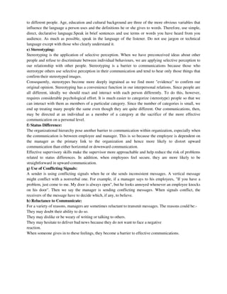 to different people. Age, education and cultural background are three of the more obvious variables that
influence the language a person uses and the definitions he or she gives to words. Therefore, use simple,
direct, declarative language.Speak in brief sentences and use terms or words you have heard from you
audience. As much as possible, speak in the language of the listener. Do not use jargon or technical
language except with those who clearly understand it.
e) Stereotyping:
Stereotyping is the application of selective perception. When we have preconceived ideas about other
people and refuse to discriminate between individual behaviours, we are applying selective perception to
our relationship with other people. Stereotyping is a barrier to communications because those who
stereotype others use selective perception in their communication and tend to hear only those things that
confirm their stereotyped images.
Consequently, stereotypes become more deeply ingrained as we find more "evidence" to confirm our
original opinion. Stereotyping has a convenience function in our interpersonal relations. Since people are
all different, ideally we should react and interact with each person differently. To do this, however,
requires considerable psychological effort. It is much easier to categorize (stereotype) people so that we
can interact with them as members of a particular category. Since the number of categories is small, we
end up treating many people the same even though they are quite different. Our communications, then,
may be directed at an individual as a member of a category at the sacrifice of the more effective
communication on a personal level.
f) Status Difference:
The organizational hierarchy pose another barrier to communication within organization, especially when
the communication is between employee and manager. This is so because the employee is dependent on
the manager as the primary link to the organization and hence more likely to distort upward
communication than either horizontal or downward communication.
Effective supervisory skills make the supervisor more approachable and help reduce the risk of problems
related to status differences. In addition, when employees feel secure, they are more likely to be
straightforward in upward communication.
g) Use of Conflicting Signals:
A sender is using conflicting signals when he or she sends inconsistent messages. A vertical message
might conflict with a nonverbal one. For example, if a manager says to his employees, "If you have a
problem, just come to me. My door is always open", but he looks annoyed whenever an employee knocks
on his door". Then we say the manager is sending conflicting messages. When signals conflict, the
receivers of the message have to decide which, if any, to believe.
h) Reluctance to Communicate:
For a variety of reasons, managers are sometimes reluctant to transmit messages. The reasons could be:-
They may doubt their ability to do so.
They may dislike or be weary of writing or talking to others.
They may hesitate to deliver bad news because they do not want to face a negative
reaction.
When someone gives in to these feelings, they become a barrier to effective communications.
 