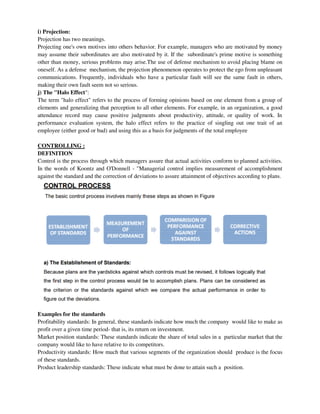 i) Projection:
Projection has two meanings.
Projecting one's own motives into others behavior. For example, managers who are motivated by money
may assume their subordinates are also motivated by it. If the subordinate's prime motive is something
other than money, serious problems may arise.The use of defense mechanism to avoid placing blame on
oneself. As a defense mechanism, the projection phenomenon operates to protect the ego from unpleasant
communications. Frequently, individuals who have a particular fault will see the same fault in others,
making their own fault seem not so serious.
j) The "Halo Effect":
The term "halo effect" refers to the process of forming opinions based on one element from a group of
elements and generalizing that perception to all other elements. For example, in an organization, a good
attendance record may cause positive judgments about productivity, attitude, or quality of work. In
performance evaluation system, the halo effect refers to the practice of singling out one trait of an
employee (either good or bad) and using this as a basis for judgments of the total employee
CONTROLLING :
DEFINITION
Control is the process through which managers assure that actual activities conform to planned activities.
In the words of Koontz and O'Donnell - "Managerial control implies measurement of accomplishment
against the standard and the correction of deviations to assure attainment of objectives according to plans.
Examples for the standards
Profitability standards: In general, these standards indicate how much the company would like to make as
profit over a given time period- that is, its return on investment.
Market position standards: These standards indicate the share of total sales in a particular market that the
company would like to have relative to its competitors.
Productivity standards: How much that various segments of the organization should produce is the focus
of these standards.
Product leadership standards: These indicate what must be done to attain such a position.
 