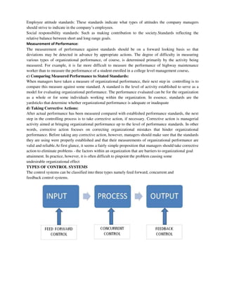 Employee attitude standards: These standards indicate what types of attitudes the company managers
should strive to indicate in the company’s employees.
Social responsibility standards: Such as making contribution to the society.Standards reflecting the
relative balance between short and long range goals.
Measurement of Performance:
The measurement of performance against standards should be on a forward looking basis so that
deviations may be detected in advance by appropriate actions. The degree of difficulty in measuring
various types of organizational performance, of course, is determined primarily by the activity being
measured. For example, it is far more difficult to measure the performance of highway maintenance
worker than to measure the performance of a student enrolled in a college level management course.
c) Comparing Measured Performance to Stated Standards:
When managers have taken a measure of organizational performance, their next step in controlling is to
compare this measure against some standard. A standard is the level of activity established to serve as a
model for evaluating organizational performance. The performance evaluated can be for the organization
as a whole or for some individuals working within the organization. In essence, standards are the
yardsticks that determine whether organizational performance is adequate or inadequate
d) Taking Corrective Actions:
After actual performance has been measured compared with established performance standards, the next
step in the controlling process is to take corrective action, if necessary. Corrective action is managerial
activity aimed at bringing organizational performance up to the level of performance standards. In other
words, corrective action focuses on correcting organizational mistakes that hinder organizational
performance. Before taking any corrective action, however, managers should make sure that the standards
they are using were properly established and that their measurements of organizational performance are
valid and reliable.At first glance, it seems a fairly simple proposition that managers should take corrective
action to eliminate problems - the factors within an organization that are barriers to organizational goal
attainment. In practice, however, it is often difficult to pinpoint the problem causing some
undesirable organizational effect
TYPES OF CONTROL SYSTEMS
The control systems can be classified into three types namely feed forward, concurrent and
feedback control systems.
 