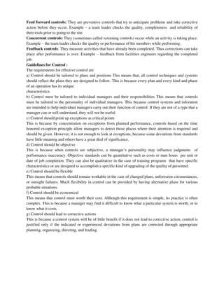 Feed forward controls: They are preventive controls that try to anticipate problems and take corrective
action before they occur. Example – a team leader checks the quality, completeness and reliability of
their tools prior to going to the site.
Concurrent controls: They (sometimes called screening controls) occur while an activity is taking place.
Example – the team leader checks the quality or performance of his members while performing.
Feedback controls: They measure activities that have already been completed. Thus corrections can take
place after performance is over. Example – feedback from facilities engineers regarding the completed
job.
Guidelines for Control :
The requirements for effective control are
a) Control should be tailored to plans and positions This means that, all control techniques and systems
should reflect the plans they are designed to follow. This is because every plan and every kind and phase
of an operation has its unique
characteristics.
b) Control must be tailored to individual managers and their responsibilities This means that controls
must be tailored to the personality of individual managers. This because control systems and inforation
are intended to help individual managers carry out their function of control. If they are not of a type that a
manager can or will understand, they will not be useful.
c) Control should point up exceptions as critical points
This is because by concentration on exceptions from planned performance, controls based on the time
honored exception principle allow managers to detect those places where their attention is required and
should be given. However, it is not enough to look at exceptions, because some deviations from standards
have little meaning and others have a great deal of significance.
d) Control should be objective
This is because when controls are subjective, a manager’s personality may influence judgments of
performance inaccuracy. Objective standards can be quantitative such as costs or man hours per unit or
date of job completion. They can also be qualitative in the case of training programs that have specific
characteristics or are designed to accomplish a specific kind of upgrading of the quality of personnel.
e) Control should be flexible
This means that controls should remain workable in the case of changed plans, unforeseen circumstances,
or outsight failures. Much flexibility in control can be provided by having alternative plans for various
probable situations.
f) Control should be economical
This means that control must worth their cost. Although this requirement is simple, its practice is often
complex. This is because a manager may find it difficult to know what a particular system is worth, or to
know what it costs.
g) Control should lead to corrective actions
This is because a control system will be of little benefit if it does not lead to corrective action, control is
justified only if the indicated or experienced deviations from plans are corrected through appropriate
planning, organizing, directing, and leading.
 