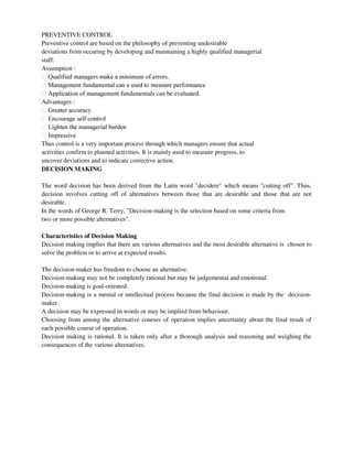 PREVENTIVE CONTROL
Preventive control are based on the philosophy of preventing undesirable
deviations from occuring by developing and maintaining a highly qualified managerial
staff.
Assumption :
ndamentals can be evaluated.
Advantages :
Thus control is a very important process through which managers ensure that actual
activities confirm to planned activities. It is mainly used to measure progress, to
uncover deviations and to indicate corrective action.
DECISION MAKING
The word decision has been derived from the Latin word "decidere" which means "cutting off". Thus,
decision involves cutting off of alternatives between those that are desirable and those that are not
desirable.
In the words of George R. Terry, "Decision-making is the selection based on some criteria from
two or more possible alternatives".
Characteristics of Decision Making
Decision making implies that there are various alternatives and the most desirable alternative is chosen to
solve the problem or to arrive at expected results.
The decision-maker has freedom to choose an alternative.
Decision-making may not be completely rational but may be judgemental and emotional.
Decision-making is goal-oriented.
Decision-making is a mental or intellectual process because the final decision is made by the decision-
maker.
A decision may be expressed in words or may be implied from behaviour.
Choosing from among the alternative courses of operation implies uncertainty about the final result of
each possible course of operation.
Decision making is rational. It is taken only after a thorough analysis and reasoning and weighing the
consequences of the various alternatives.
 
