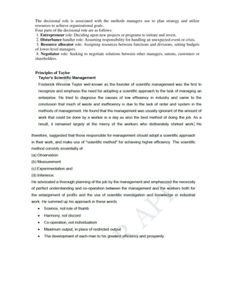 The decisional role is associated with the methods managers use to plan strategy and utilize
resources to achieve organizational goals.
Four parts of the decisional role are as follows:
1. Entrepreneur role: Deciding upon new projects or programs to initiate and invest.
2. Disturbance handler role: Assuming responsibility for handling an unexpected event or crisis.
3. Resource allocator role: Assigning resources between functions and divisions, setting budgets
of lower-level managers.
4. Negotiator role: Seeking to negotiate solutions between other managers, unions, customers or
shareholders.
Principles of Taylor
 