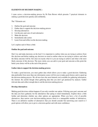 ELEMENTS OF DECISION MAKING :
I came across a decision-making process by Dr Pam Brown which presents 7 practical elements to
making a good decision quickly and confidently.
The 7 Elements are:
1. Outline the goal and outcome
2. Gather data to support the decision-making process
3. Develop alternatives
4. List the pros and cons of each alternative
5. Make the decision
6. Immediately take action
7. Learn from and reflect on the decision making
Let’s explore each of these a little
Outline the goal and outcome
Don’t try and make decisions on the hoof. It is important to outline what you are trying to achieve from
this decision and before making any decision we need to outline what we are trying to achieve and what
the likely outcome will be. Get clear on exactly what it is you are trying to achieve and what is the most
likely outcome of this decision. The more clarity you can add to your goal and outcome at this point the
better your choice will be at the end of the process.
Gather data to support the decision-making process
To make a good decision, you must gather data which allows you to make a good decision. Gathering
data preferably from more than one information source will let you to make good choices and to speed up
the decision-making process. We all now have the most fantastic tool available for gathering information,
the internet. Be careful though when gathering data that you don’t get paralysed by analysis. Gather
relevant data and collect enough data to aid the decision-making process.
Develop Alternatives
Making good decisions seldom happens if you only consider one option. Utilising your goal, outcome and
the data you have gathered, list the alternatives that spring to mind immediately. Explore these a little
further and determine whether any other options are appropriate. When you have a list of possible
alternatives, then narrow your decision-making process down to a manageable number of alternatives.
There is no definitive number of alternatives that you should consider but narrowing your search to 3
good options will allow you to get to a decision quicker and with more confidence.
 