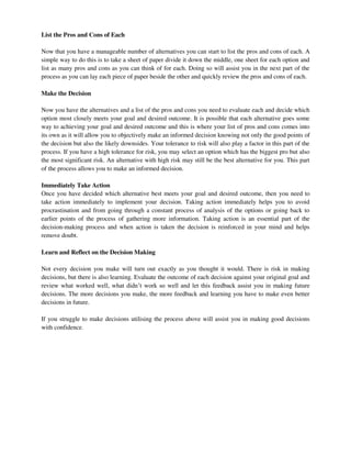 List the Pros and Cons of Each
Now that you have a manageable number of alternatives you can start to list the pros and cons of each. A
simple way to do this is to take a sheet of paper divide it down the middle, one sheet for each option and
list as many pros and cons as you can think of for each. Doing so will assist you in the next part of the
process as you can lay each piece of paper beside the other and quickly review the pros and cons of each.
Make the Decision
Now you have the alternatives and a list of the pros and cons you need to evaluate each and decide which
option most closely meets your goal and desired outcome. It is possible that each alternative goes some
way to achieving your goal and desired outcome and this is where your list of pros and cons comes into
its own as it will allow you to objectively make an informed decision knowing not only the good points of
the decision but also the likely downsides. Your tolerance to risk will also play a factor in this part of the
process. If you have a high tolerance for risk, you may select an option which has the biggest pro but also
the most significant risk. An alternative with high risk may still be the best alternative for you. This part
of the process allows you to make an informed decision.
Immediately Take Action
Once you have decided which alternative best meets your goal and desired outcome, then you need to
take action immediately to implement your decision. Taking action immediately helps you to avoid
procrastination and from going through a constant process of analysis of the options or going back to
earlier points of the process of gathering more information. Taking action is an essential part of the
decision-making process and when action is taken the decision is reinforced in your mind and helps
remove doubt.
Learn and Reflect on the Decision Making
Not every decision you make will turn out exactly as you thought it would. There is risk in making
decisions, but there is also learning. Evaluate the outcome of each decision against your original goal and
review what worked well, what didn’t work so well and let this feedback assist you in making future
decisions. The more decisions you make, the more feedback and learning you have to make even better
decisions in future.
If you struggle to make decisions utilising the process above will assist you in making good decisions
with confidence.
 