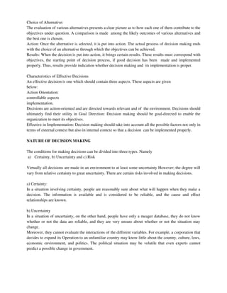 Choice of Alternative:
The evaluation of various alternatives presents a clear picture as to how each one of them contribute to the
objectives under question. A comparison is made among the likely outcomes of various alternatives and
the best one is chosen.
Action: Once the alternative is selected, it is put into action. The actual process of decision making ends
with the choice of an alternative through which the objectives can be achieved.
Results: When the decision is put into action, it brings certain results. These results must correspond with
objectives, the starting point of decision process, if good decision has been made and implemented
properly. Thus, results provide indication whether decision making and its implementation is proper.
Characteristics of Effective Decisions
An effective decision is one which should contain three aspects. These aspects are given
below:
Action Orientation:
controllable aspects
implementation.
Decisions are action-oriented and are directed towards relevant and of the environment. Decisions should
ultimately find their utility in Goal Direction: Decision making should be goal-directed to enable the
organization to meet its objectives.
Effective in Implementation: Decision making should take into account all the possible factors not only in
terms of external context but also in internal context so that a decision can be implemented properly.
NATURE OF DECISION MAKING
The conditions for making decisions can be divided into three types. Namely
a) Certainty, b) Uncertainty and c) Risk
Virtually all decisions are made in an environment to at least some uncertainty However; the degree will
vary from relative certainty to great uncertainty. There are certain risks involved in making decisions.
a) Certainty:
In a situation involving certainty, people are reasonably sure about what will happen when they make a
decision. The information is available and is considered to be reliable, and the cause and effect
relationships are known.
b) Uncertainty
In a situation of uncertainty, on the other hand, people have only a meager database, they do not know
whether or not the data are reliable, and they are very unsure about whether or not the situation may
change.
Moreover, they cannot evaluate the interactions of the different variables. For example, a corporation that
decides to expand its Operation to an unfamiliar country may know little about the country, culture, laws,
economic environment, and politics. The political situation may be volatile that even experts cannot
predict a possible change in government.
 