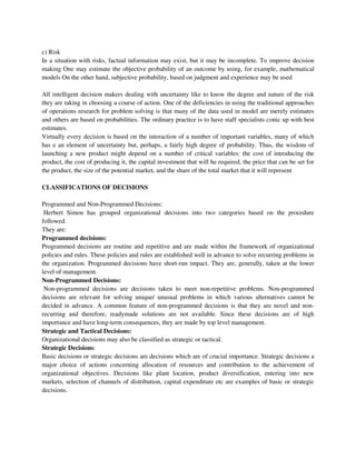 c) Risk
In a situation with risks, factual information may exist, but it may be incomplete. To improve decision
making One may estimate the objective probability of an outcome by using, for example, mathematical
models On the other hand, subjective probability, based on judgment and experience may be used
All intelligent decision makers dealing with uncertainty like to know the degree and nature of the risk
they are taking in choosing a course of action. One of the deficiencies in using the traditional approaches
of operations research for problem solving is that many of the data used in model are merely estimates
and others are based on probabilities. The ordinary practice is to have staff specialists conic up with best
estimates.
Virtually every decision is based on the interaction of a number of important variables, many of which
has e an element of uncertainty but, perhaps, a fairly high degree of probability. Thus, the wisdom of
launching a new product might depend on a number of critical variables: the cost of introducing the
product, the cost of producing it, the capital investment that will he required, the price that can be set for
the product, the size of the potential market, and the share of the total market that it will represent
CLASSIFICATIONS OF DECISIONS
Programmed and Non-Programmed Decisions:
Herbert Simon has grouped organizational decisions into two categories based on the procedure
followed.
They are:
Programmed decisions:
Programmed decisions are routine and repetitive and are made within the framework of organizational
policies and rules. These policies and rules are established well in advance to solve recurring problems in
the organization. Programmed decisions have short-run impact. They are, generally, taken at the lower
level of management.
Non-Programmed Decisions:
Non-programmed decisions are decisions taken to meet non-repetitive problems. Non-programmed
decisions are relevant for solving unique/ unusual problems in which various alternatives cannot be
decided in advance. A common feature of non-programmed decisions is that they are novel and non-
recurring and therefore, readymade solutions are not available. Since these decisions are of high
importance and have long-term consequences, they are made by top level management.
Strategic and Tactical Decisions:
Organizational decisions may also be classified as strategic or tactical.
Strategic Decisions:
Basic decisions or strategic decisions are decisions which are of crucial importance. Strategic decisions a
major choice of actions concerning allocation of resources and contribution to the achievement of
organizational objectives. Decisions like plant location, product diversification, entering into new
markets, selection of channels of distribution, capital expenditure etc are examples of basic or strategic
decisions.
 