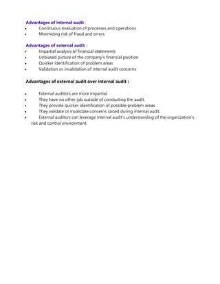 Advantages of internal audit :
 Continuous evaluation of processes and operations
 Minimizing risk of fraud and errors
Advantages of external audit :
 Impartial analysis of financial statements
 Unbiased picture of the company's financial position
 Quicker identification of problem areas
 Validation or invalidation of internal audit concerns
Advantages of external audit over internal audit :
 External auditors are more impartial.
 They have no other job outside of conducting the audit.
 They provide quicker identification of possible problem areas.
 They validate or invalidate concerns raised during internal audit.
 External auditors can leverage internal audit's understanding of the organization's
risk and control environment.
 
