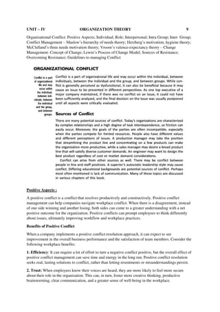 UNIT – IV ORGANIZATION THEORY 9
Organizational Conflict: Positive Aspects; Individual; Role; Interpersonal; Intra Group; Inter Group;
Conflict Management – Maslow’s hierarchy of needs theory; Herzberg’s motivation, hygiene theory;
McClelland’s three needs motivation theory; Vroom’s valence-expectancy theory – Change
Management: Concept of Change; Lewin’s Process of Change Model; Sources of Resistance;
Overcoming Resistance; Guidelines to managing Conflict
Positive Aspects :
A positive conflict is a conflict that resolves productively and constructively. Positive conflict
management can help companies navigate workplace conflict. When there is a disagreement, instead
of one side winning and another losing, both sides can come to a greater understanding with a net
positive outcome for the organization. Positive conflicts can prompt employees to think differently
about issues, ultimately improving workflow and workplace practices.
Benefits of Positive Conflict
When a company implements a positive conflict resolution approach, it can expect to see
improvement in the overall business performance and the satisfaction of team members. Consider the
following workplace benefits:
1. Efficiency: It can require a lot of effort to turn a negative conflict positive, but the overall effect of
positive conflict management can save time and energy in the long run. Positive conflict resolution
seeks real, lasting solutions to conflict, rather than letting resentments or misunderstandings persist.
2. Trust: When employees know their voices are heard, they are more likely to feel more secure
about their role in the organization. This can, in turn, foster more creative thinking, productive
brainstorming, clear communication, and a greater sense of well-being in the workplace.
 