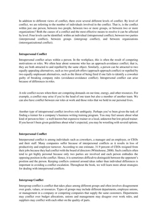 In addition to different views of conflict, there exist several different levels of conflict. By level of
conflict, we are referring to the number of individuals involved in the conflict. That is, is the conflict
within just one person, between two people, between two or more groups, or between two or more
organizations? Both the causes of a conflict and the most effective means to resolve it can be affected
by level. Four levels can be identified: within an individual (intrapersonal conflict), between two parties
(interpersonal conflict), between groups (intergroup conflict), and between organizations
(interorganizational conflict).
Intrapersonal Conflict
Intrapersonal conflict arises within a person. In the workplace, this is often the result of competing
motivations or roles. We often hear about someone who has an approach-avoidance conflict; that is,
they are both attracted to and repelled by the same object. Similarly, a person can be attracted to two
equally appealing alternatives, such as two good job offers (approach-approach conflict) or repelled by
two equally unpleasant alternatives, such as the threat of being fired if one fails to identify a coworker
guilty of breaking company rules (avoidance-avoidance conflict). Intrapersonal conflict can arise
because of differences in roles.
A role conflict occurs when there are competing demands on our time, energy, and other resources. For
example, a conflict may arise if you’re the head of one team but also a member of another team. We
can also have conflict between our roles at work and those roles that we hold in our personal lives.
Another type of intrapersonal conflict involves role ambiguity. Perhaps you’ve been given the task of
finding a trainer for a company’s business writing training program. You may feel unsure about what
kind of person to hire—a well-known but expensive trainer or a local, unknown but low-priced trainer.
If you haven’t been given guidelines about what’s expected, you may be wrestling with several options.
Interpersonal Conflict
Interpersonal conflict is among individuals such as coworkers, a manager and an employee, or CEOs
and their staff. Many companies suffer because of interpersonal conflicts as it results in loss of
productivity and employee turnover. According to one estimate, 31.9 percent of CEOs resigned from
their jobs because they had conflict with the board of directors (Whitehouse, 2008). Such conflicts often
tend to get highly personal because only two parties are involved and each person embodies the
opposing position in the conflict. Hence, it is sometimes difficult to distinguish between the opponent’s
position and the person. Keeping conflicts centered around ideas rather than individual differences is
important in avoiding a conflict escalation. Throughout the book, we will learn more about strategies
for dealing with interpersonal conflicts.
Intergroup Conflict
Intergroup conflict is conflict that takes place among different groups and often involves disagreement
over goals, values, or resources. Types of groups may include different departments, employee unions,
or management in a company or competing companies that supply the same customers. Departments
may conflict over budget allocations, unions and management may disagree over work rules, and
suppliers may conflict with each other on the quality of parts.
 