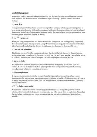 Conflict Management
Negotiating conflict positively takes some practice, but the benefits to the overall business, and the
team members, are worth the effort. Follow these steps to develop a positive conflict resolution
strategy:
1. Listen first.
Always enter a conflict resolution session looking to first hear your adversary out. It’s important to
have strong active listening skills and stay engaged with other disputants so that everyone feels heard.
By entering with a listen-first mentality, you may realize that some of your preconceptions about what
the other person wants may, in fact, be wrong.
2. Use “I” statements.
When you keep your assertions and observations in the first person, you avoid pointing fingers and
don’t presume to speak for anyone else. Using “I” statements can help prevent someone on the other
side of an issue from feeling that they are being treated in a dishonest or disrespectful way.
3. Look for the root cause.
Finding the causes of conflict requires you to trace the dispute back to the root of the problem. As
best you can, build a timeline with disputants to see if you can work your way back towards the origin
of a conflict. Isolating the cause of a dispute can often simplify the resolution process.
4. Agree on facts.
It’s important to establish ground rules and build consensus by agreeing on the basic facts of a
conflict. If you can be methodical about agreeing to the basic components of a conflict, working
toward a mutual solution is a much easier process.
5. Offer compliments.
It may seem counterintuitive in the moment, but offering compliments can help defuse a tense
situation and also increase your leverage during the resolution of conflict. Praising an adversary, such
as noting the positive aspects of their case, can help build trust that you can work toward a mutually
beneficial resolution.
6. Try to find a compromise.
Work toward a win-win solution where both parties feel heard. An acceptable, positive conflict
solution often requires both disputants to compromise and offer concessions to each other. Remember
that workplace conflicts are not a zero-sum game and that win-win resolutions are almost always
possible.
 