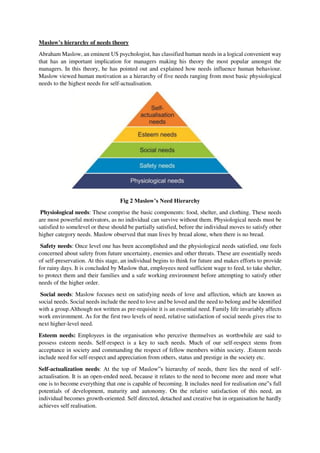 Maslow’s hierarchy of needs theory
Abraham Maslow, an eminent US psychologist, has classified human needs in a logical convenient way
that has an important implication for managers making his theory the most popular amongst the
managers. In this theory, he has pointed out and explained how needs influence human behaviour.
Maslow viewed human motivation as a hierarchy of five needs ranging from most basic physiological
needs to the highest needs for self-actualisation.
Fig 2 Maslow’s Need Hierarchy
Physiological needs: These comprise the basic components: food, shelter, and clothing. These needs
are most powerful motivators, as no individual can survive without them. Physiological needs must be
satisfied to somelevel or these should be partially satisfied, before the individual moves to satisfy other
higher category needs. Maslow observed that man lives by bread alone, when there is no bread.
Safety needs: Once level one has been accomplished and the physiological needs satisfied, one feels
concerned about safety from future uncertainty, enemies and other threats. These are essentially needs
of self-preservation. At this stage, an individual begins to think for future and makes efforts to provide
for rainy days. It is concluded by Maslow that, employees need sufficient wage to feed, to take shelter,
to protect them and their families and a safe working environment before attempting to satisfy other
needs of the higher order.
Social needs: Maslow focuses next on satisfying needs of love and affection, which are known as
social needs. Social needs include the need to love and be loved and the need to belong and be identified
with a group.Although not written as pre-requisite it is an essential need. Family life invariably affects
work environment. As for the first two levels of need, relative satisfaction of social needs gives rise to
next higher-level need.
Esteem needs: Employees in the organisation who perceive themselves as worthwhile are said to
possess esteem needs. Self-respect is a key to such needs. Much of our self-respect stems from
acceptance in society and commanding the respect of fellow members within society. .Esteem needs
include need for self-respect and appreciation from others, status and prestige in the society etc.
Self-actualization needs: At the top of Maslow‟s hierarchy of needs, there lies the need of self-
actualisation. It is an open-ended need, because it relates to the need to become more and more what
one is to become everything that one is capable of becoming. It includes need for realisation one‟s full
potentials of development, maturity and autonomy. On the relative satisfaction of this need, an
individual becomes growth-oriented. Self directed, detached and creative but in organisation he hardly
achieves self realisation.
 