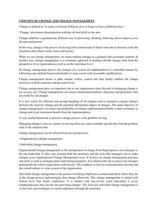 CONCEPT OF CHANGE AND CHANGE MANAGEMENT
Change is defined as “to make or become different, give or begin to have a different form.”
‘Change’ also means dissatisfaction with the old and belief in the new.
Change underlies a qualitatively different way of perceiving, thinking, behaving and to improve over
the past and present.
In this way, change is the process of moving from current state to future state and in between come the
transition state which creates stress and anxiety.
When we say change management, we mean making changes in a planned and systematic fashion. In
another way, change management is a systematic approach in dealing with the change, both from the
perspective of an organisation as well as on the individual level.
In Change management process the changes of a system are implemented in a controlled manner by
following a pre-defined framework/model, to some extent with reasonable modifications.
Change management means to plan, initiate, realise, control and then finally stabilise the change
processes on both corporate and personnel level.
Change management plays an important role in any organisation since the task of managing change is
not an easy one. Change management can ensure standardised methods, processes and procedures that
are useful for all changes.
It is also useful for efficient and prompt handling of all changes and to maintain a proper balance
between the need for change and the potential detrimental impact of changes. The main objective of
change management is to reduce the probability of change implementation failure; reduce resistance to
change and to get maximum benefit from the implementation.
A very useful framework to perceive change process is the problem solving.
Managing change is seen as a matter of moving from one state to another specifically from the problem
state to the solution state.
Change management can be referred from two perspectives:
• Organisational change management
• Individual change management
Organisational change management is the management of change from theperspective of a manager or
the top leadership. It takes into account both the processes and the tools that managers use to make
changes at an organisational Change Management level. It focuses on change management practices
and skills as well as strategies,plans and training programs. It is related with one to many (one manager
dealingwith the whole organisation collectively). The emphasis is laid on communication,training and
the overall culture or value system of the organisation.
Individual change management is the process of helping employees to understand them where they are
in the change process and managing that change effectively. This change management is related with
bottom level that means employees. It is related with one-on-one (each individual is given
emphasisbecause they are the one who bring change). The focus for individual change management is
on the tools and techniques to enrich employees through the transition.
 