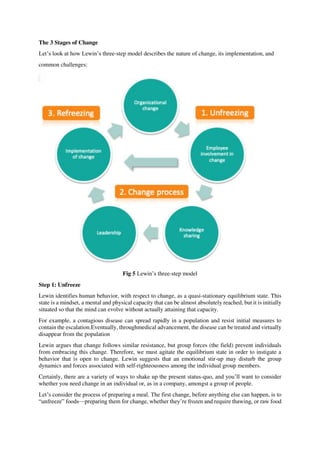 The 3 Stages of Change
Let’s look at how Lewin’s three-step model describes the nature of change, its implementation, and
common challenges:
Fig 5 Lewin’s three-step model
Step 1: Unfreeze
Lewin identifies human behavior, with respect to change, as a quasi-stationary equilibrium state. This
state is a mindset, a mental and physical capacity that can be almost absolutely reached, but it is initially
situated so that the mind can evolve without actually attaining that capacity.
For example, a contagious disease can spread rapidly in a population and resist initial measures to
contain the escalation.Eventually, throughmedical advancement, the disease can be treated and virtually
disappear from the population
Lewin argues that change follows similar resistance, but group forces (the field) prevent individuals
from embracing this change. Therefore, we must agitate the equilibrium state in order to instigate a
behavior that is open to change. Lewin suggests that an emotional stir-up may disturb the group
dynamics and forces associated with self-righteousness among the individual group members.
Certainly, there are a variety of ways to shake up the present status-quo, and you’ll want to consider
whether you need change in an individual or, as in a company, amongst a group of people.
Let’s consider the process of preparing a meal. The first change, before anything else can happen, is to
“unfreeze” foods—preparing them for change, whether they’re frozen and require thawing, or raw food
 
