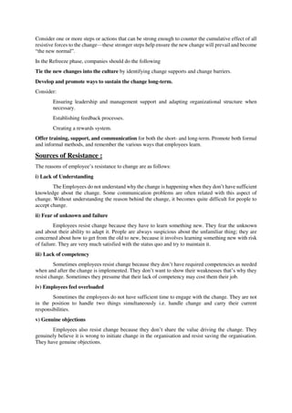 Consider one or more steps or actions that can be strong enough to counter the cumulative effect of all
resistive forces to the change—these stronger steps help ensure the new change will prevail and become
“the new normal”.
In the Refreeze phase, companies should do the following
Tie the new changes into the culture by identifying change supports and change barriers.
Develop and promote ways to sustain the change long-term.
Consider:
Ensuring leadership and management support and adapting organizational structure when
necessary.
Establishing feedback processes.
Creating a rewards system.
Offer training, support, and communication for both the short- and long-term. Promote both formal
and informal methods, and remember the various ways that employees learn.
Sources of Resistance :
The reasons of employee’s resistance to change are as follows:
i) Lack of Understanding
The Employees do not understand why the change is happening when they don’t have sufficient
knowledge about the change. Some communication problems are often related with this aspect of
change. Without understanding the reason behind the change, it becomes quite difficult for people to
accept change.
ii) Fear of unknown and failure
Employees resist change because they have to learn something new. They fear the unknown
and about their ability to adapt it. People are always suspicious about the unfamiliar thing; they are
concerned about how to get from the old to new, because it involves learning something new with risk
of failure. They are very much satisfied with the status quo and try to maintain it.
iii) Lack of competency
Sometimes employees resist change because they don’t have required competencies as needed
when and after the change is implemented. They don’t want to show their weaknesses that’s why they
resist change. Sometimes they presume that their lack of competency may cost them their job.
iv) Employees feel overloaded
Sometimes the employees do not have sufficient time to engage with the change. They are not
in the position to handle two things simultaneously i.e. handle change and carry their current
responsibilities.
v) Genuine objections
Employees also resist change because they don’t share the value driving the change. They
genuinely believe it is wrong to initiate change in the organisation and resist saving the organisation.
They have genuine objections.
 