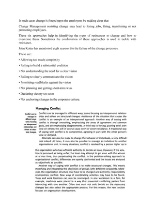 In such cases change is forced upon the employees by making clear that
Change Management resisting change may lead to losing jobs, firing, transferring or not
promoting employees.
These six approaches help in identifying the types of resistances to change and how to
overcome them. Sometimes the combination of these approaches is used to tackle with
resistance.
John Kotter has mentioned eight reasons for the failure of the change processes.
These are:
• Allowing too much complexity
• Failing to build a substantial coalition
• Not understanding the need for a clear vision
• Failing to clearly communicate the vision
• Permitting roadblocks against the vision
• Not planning and getting short-term wins
• Declaring victory too soon
• Not anchoring changes in the corporate culture.
 